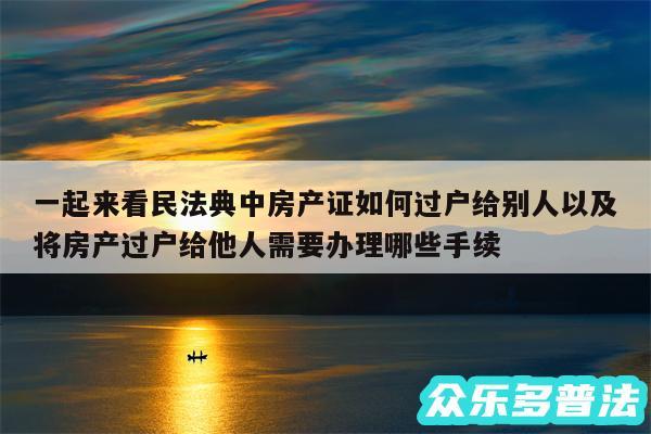 一起来看民法典中房产证如何过户给别人以及将房产过户给他人需要办理哪些手续