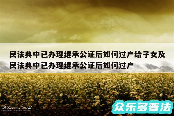 民法典中已办理继承公证后如何过户给子女及民法典中已办理继承公证后如何过户