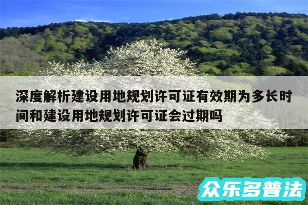 深度解析建设用地规划许可证有效期为多长时间和建设用地规划许可证会过期吗