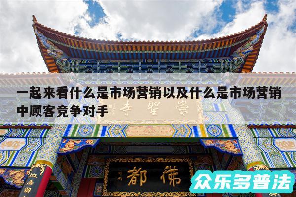 一起来看什么是市场营销以及什么是市场营销中顾客竞争对手