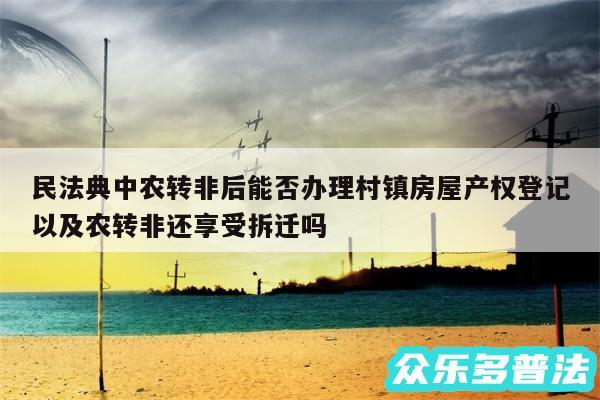 民法典中农转非后能否办理村镇房屋产权登记以及农转非还享受拆迁吗