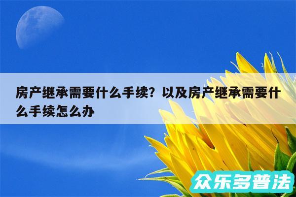 房产继承需要什么手续？以及房产继承需要什么手续怎么办