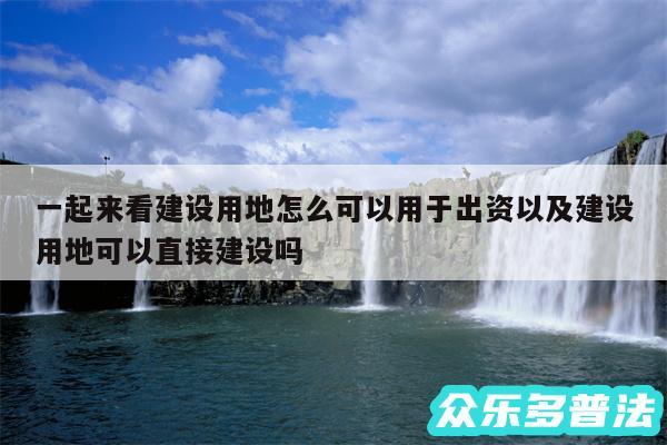 一起来看建设用地怎么可以用于出资以及建设用地可以直接建设吗