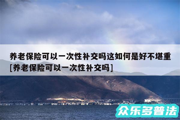 养老保险可以一次性补交吗这如何是好不堪重及养老保险可以一次性补交吗