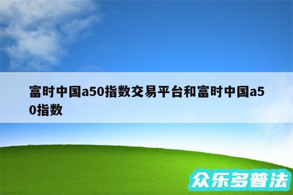 富时中国a50指数交易平台和富时中国a50指数