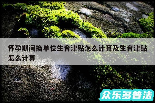 怀孕期间换单位生育津贴怎么计算及生育津贴怎么计算