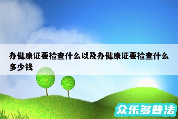 办健康证要检查什么以及办健康证要检查什么多少钱