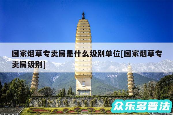 国家烟草专卖局是什么级别单位及国家烟草专卖局级别