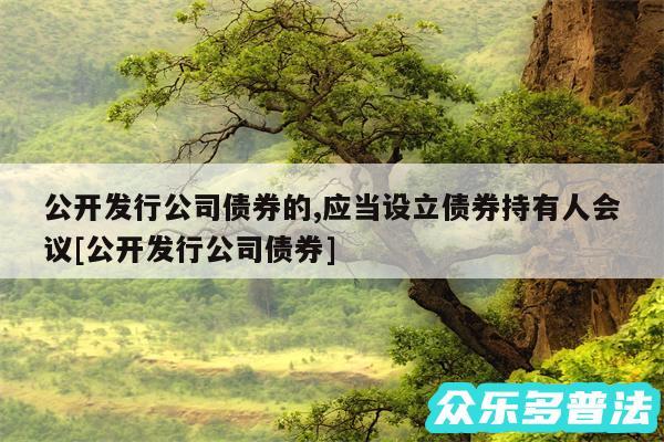 公开发行公司债券的,应当设立债券持有人会议及公开发行公司债券