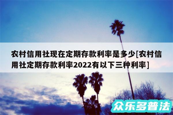 农村信用社现在定期存款利率是多少及农村信用社定期存款利率2024有以下三种利率