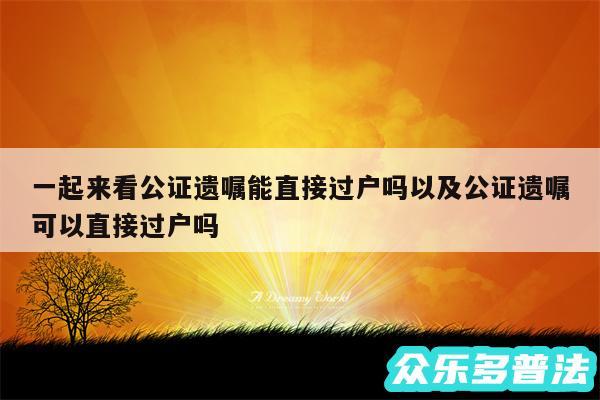 一起来看公证遗嘱能直接过户吗以及公证遗嘱可以直接过户吗