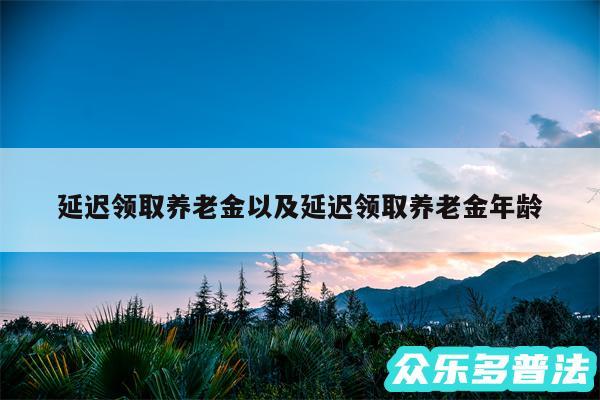 延迟领取养老金以及延迟领取养老金年龄