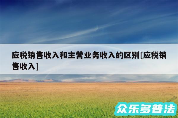 应税销售收入和主营业务收入的区别及应税销售收入