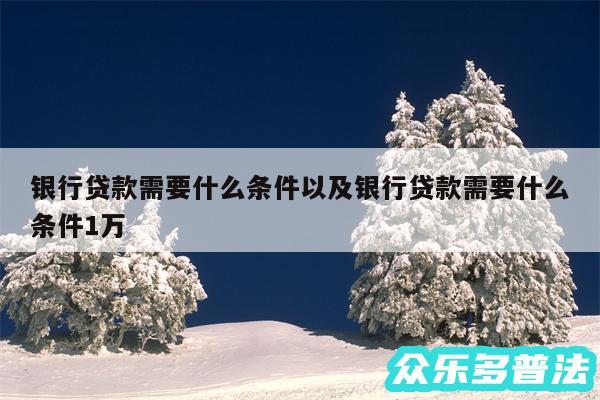 银行贷款需要什么条件以及银行贷款需要什么条件1万