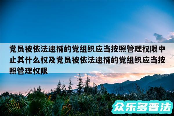 党员被依法逮捕的党组织应当按照管理权限中止其什么权及党员被依法逮捕的党组织应当按照管理权限