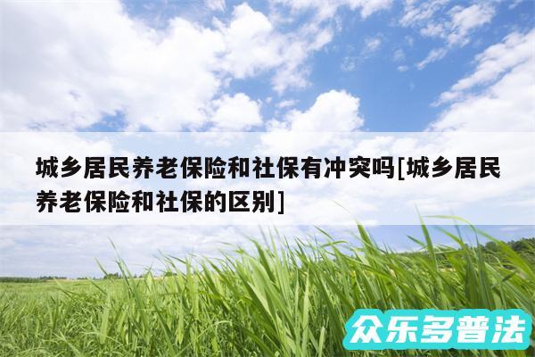 城乡居民养老保险和社保有冲突吗及城乡居民养老保险和社保的区别