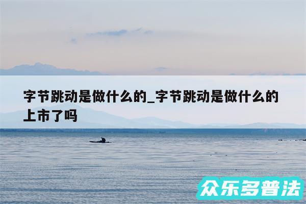 字节跳动是做什么的_字节跳动是做什么的 上市了吗