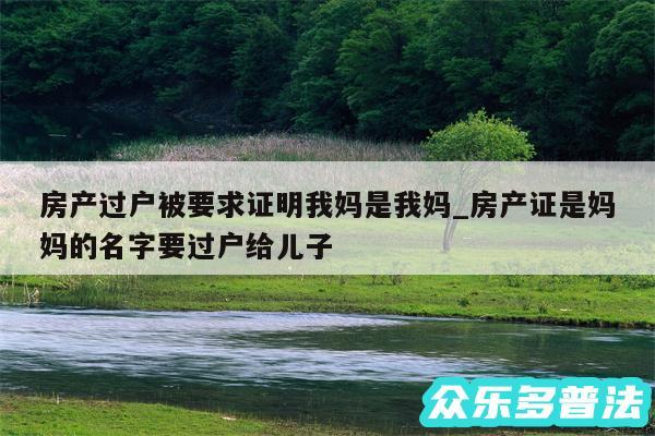 房产过户被要求证明我妈是我妈_房产证是妈妈的名字要过户给儿子