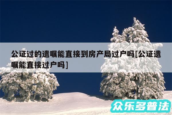 公证过的遗嘱能直接到房产局过户吗及公证遗嘱能直接过户吗