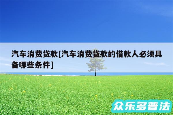 汽车消费贷款及汽车消费贷款的借款人必须具备哪些条件