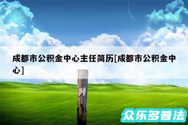 成都市公积金中心主任简历及成都市公积金中心