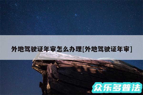 外地驾驶证年审怎么办理及外地驾驶证年审