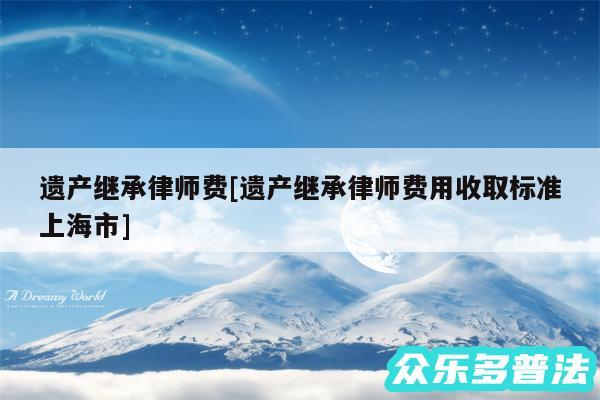 遗产继承律师费及遗产继承律师费用收取标准上海市