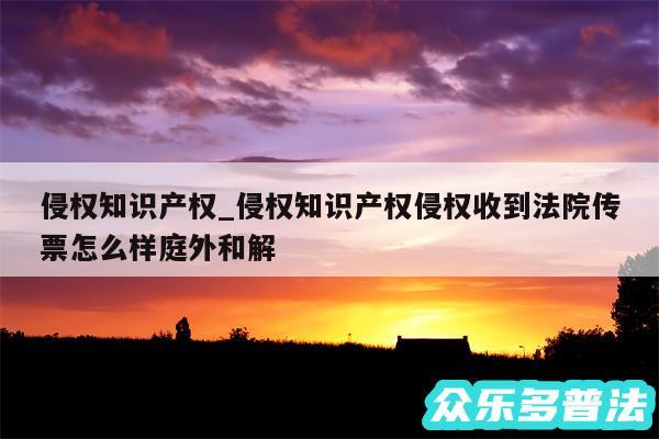 侵权知识产权_侵权知识产权侵权收到法院传票怎么样庭外和解