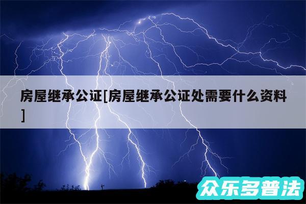 房屋继承公证及房屋继承公证处需要什么资料