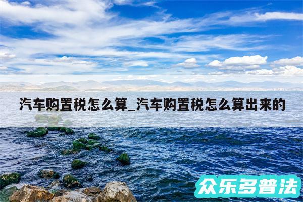 汽车购置税怎么算_汽车购置税怎么算出来的
