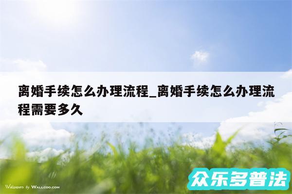 离婚手续怎么办理流程_离婚手续怎么办理流程需要多久