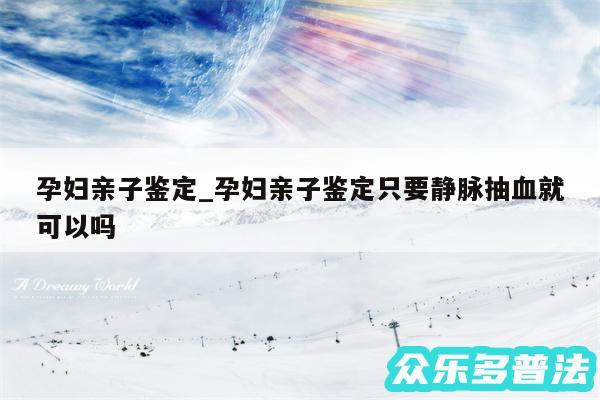 孕妇亲子鉴定_孕妇亲子鉴定只要静脉抽血就可以吗