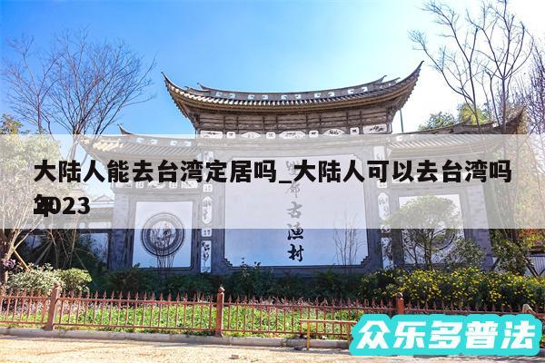 大陆人能去台湾定居吗_大陆人可以去台湾吗2024
年