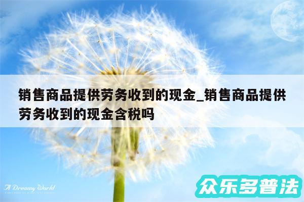 销售商品提供劳务收到的现金_销售商品提供劳务收到的现金含税吗