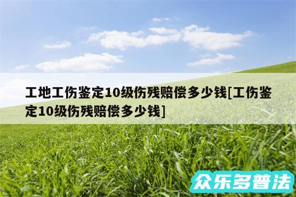 工地工伤鉴定10级伤残赔偿多少钱及工伤鉴定10级伤残赔偿多少钱