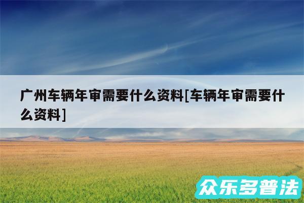 广州车辆年审需要什么资料及车辆年审需要什么资料