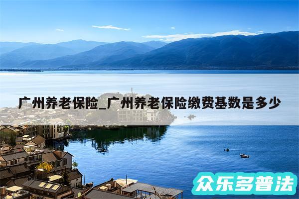 广州养老保险_广州养老保险缴费基数是多少