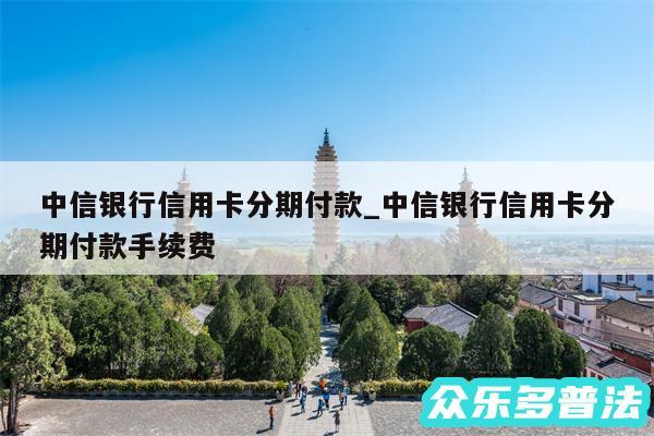 中信银行信用卡分期付款_中信银行信用卡分期付款手续费