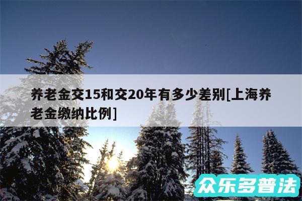 养老金交15和交20年有多少差别及上海养老金缴纳比例