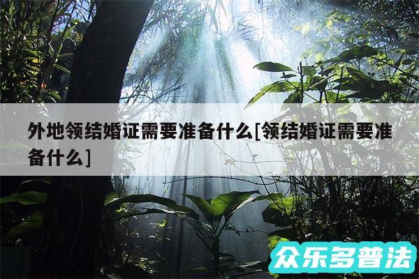 外地领结婚证需要准备什么及领结婚证需要准备什么