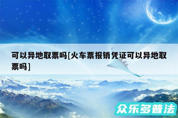 可以异地取票吗及火车票报销凭证可以异地取票吗
