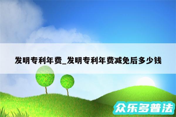 发明专利年费_发明专利年费减免后多少钱