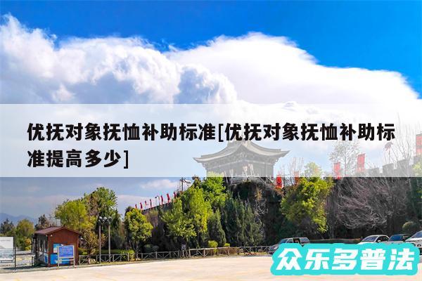 优抚对象抚恤补助标准及优抚对象抚恤补助标准提高多少