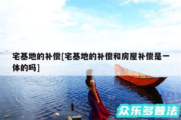宅基地的补偿及宅基地的补偿和房屋补偿是一体的吗