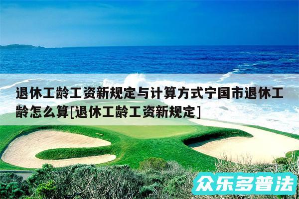 退休工龄工资新规定与计算方式宁国市退休工龄怎么算及退休工龄工资新规定