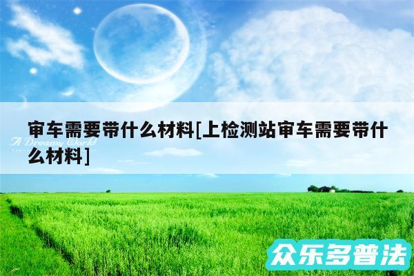 审车需要带什么材料及上检测站审车需要带什么材料