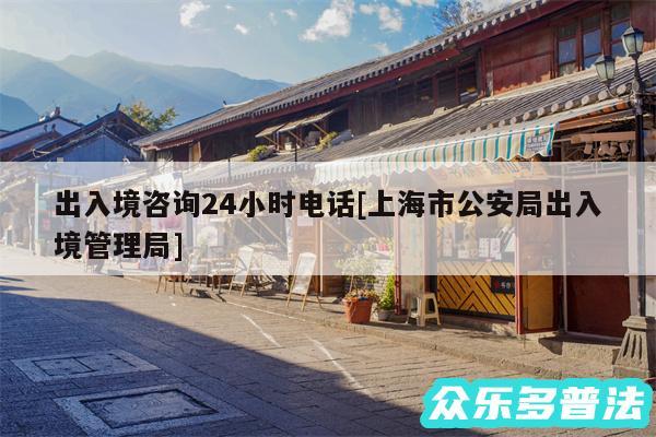 出入境咨询24小时电话及上海市公安局出入境管理局