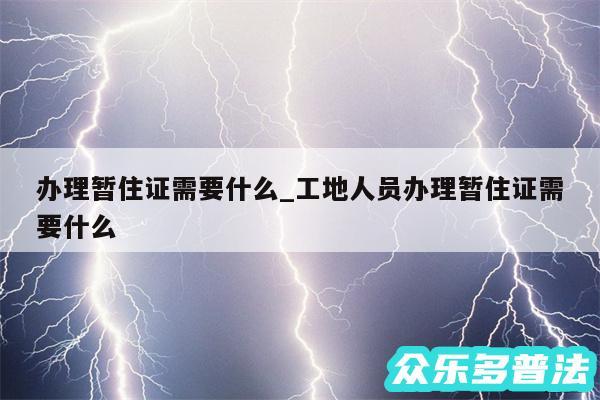 办理暂住证需要什么_工地人员办理暂住证需要什么