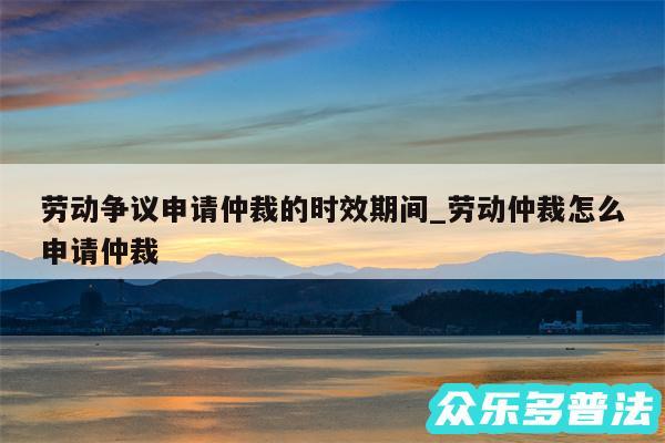 劳动争议申请仲裁的时效期间_劳动仲裁怎么申请仲裁