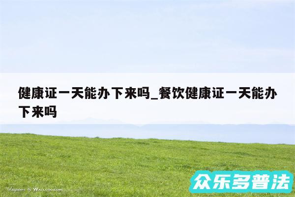 健康证一天能办下来吗_餐饮健康证一天能办下来吗